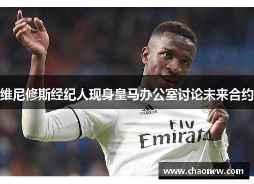 维尼修斯经纪人现身皇马办公室讨论未来合约